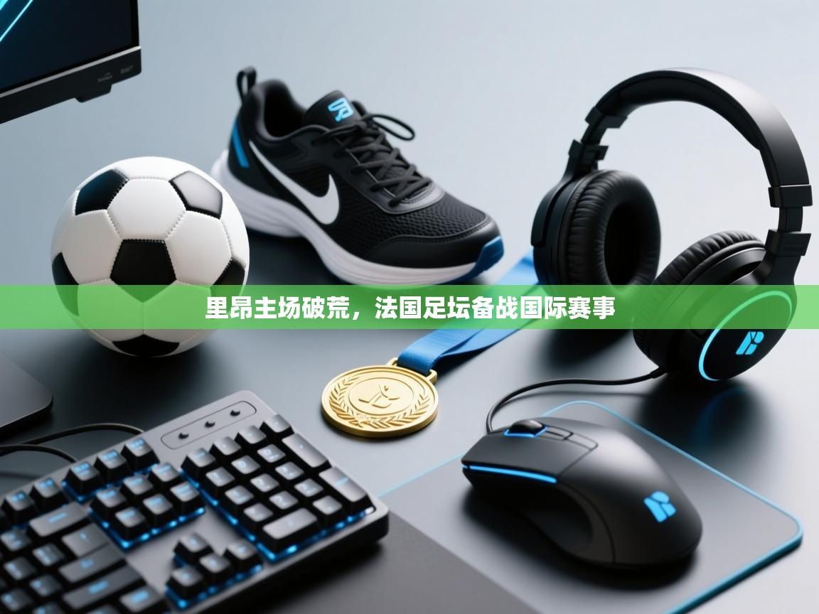 里昂主场破荒,法国足坛备战国际赛事 里昂主场破荒,法国足坛备战国际赛事